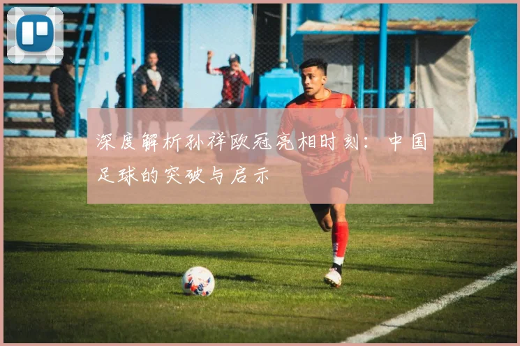 深度解析孙祥欧冠亮相时刻：中国足球的突破与启示