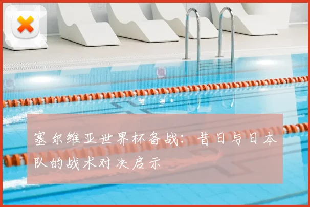 塞尔维亚世界杯备战：昔日与日本队的战术对决启示