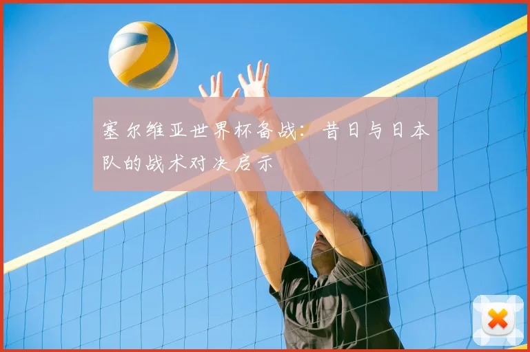 塞尔维亚世界杯备战：昔日与日本队的战术对决启示