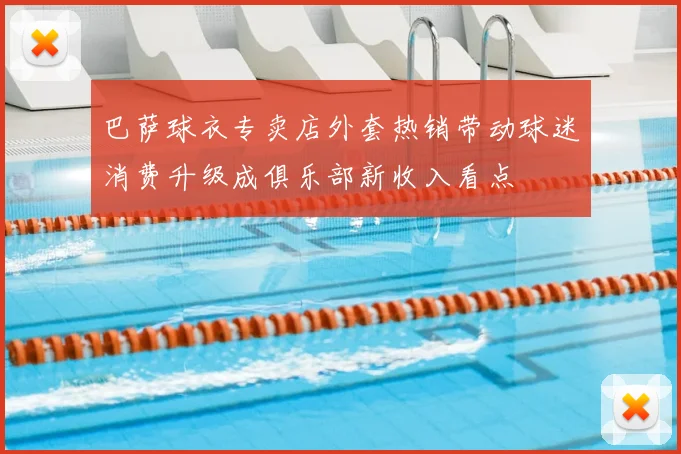 巴萨球衣专卖店外套热销带动球迷消费升级成俱乐部新收入看点