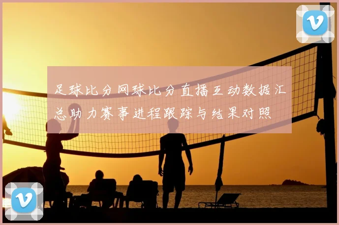 足球比分网球比分直播互动数据汇总助力赛事进程跟踪与结果对照