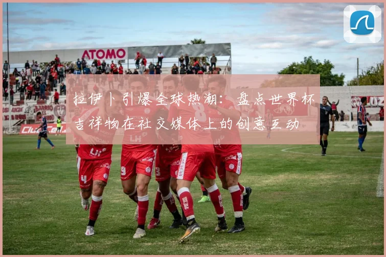 拉伊卜引爆全球热潮：盘点世界杯吉祥物在社交媒体上的创意互动