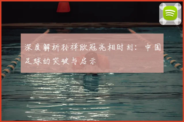 深度解析孙祥欧冠亮相时刻：中国足球的突破与启示