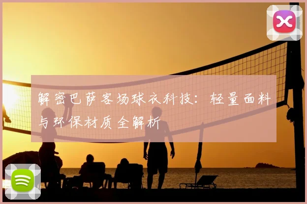 解密巴萨客场球衣科技：轻量面料与环保材质全解析