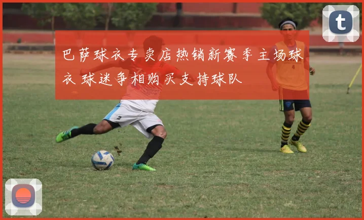 巴萨球衣专卖店热销新赛季主场球衣 球迷争相购买支持球队