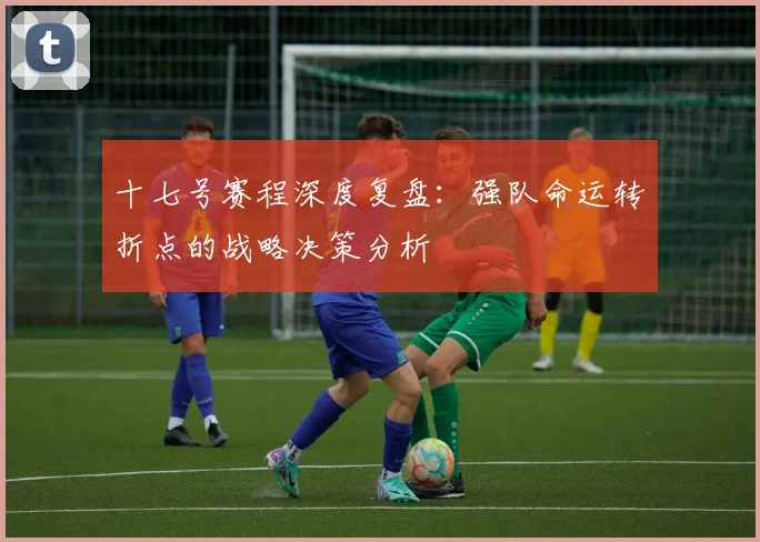 十七号赛程深度复盘：强队命运转折点的战略决策分析