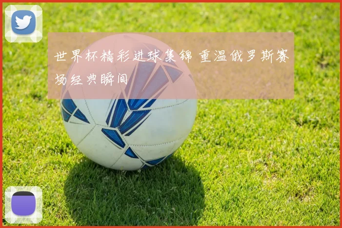 世界杯精彩进球集锦 重温俄罗斯赛场经典瞬间