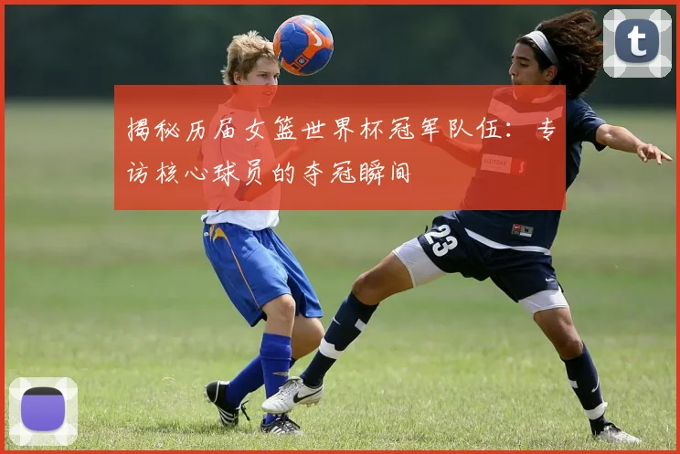 揭秘历届女篮世界杯冠军队伍：专访核心球员的夺冠瞬间