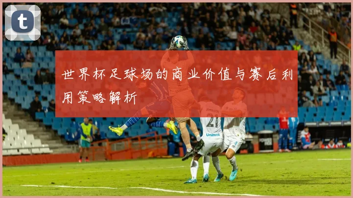 世界杯足球场的商业价值与赛后利用策略解析