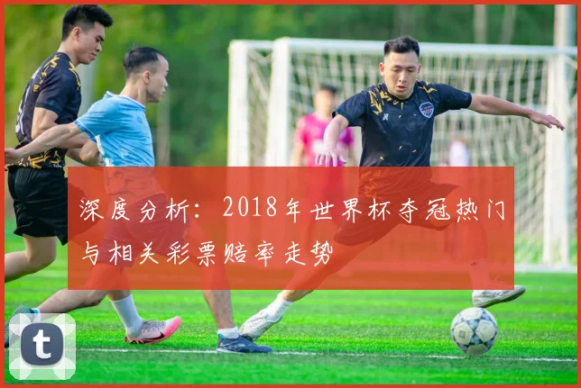 深度分析：2018年世界杯夺冠热门与相关彩票赔率走势